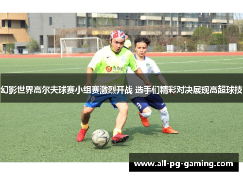 幻影世界高尔夫球赛小组赛激烈开战 选手们精彩对决展现高超球技