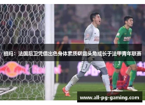 祖玛:法国后卫凭借出色身体素质崭露头角成长于法甲青年联赛 祖玛:法国后卫凭借出色身体素质崭露头角成长于法甲青年联赛