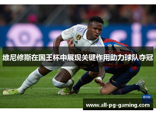 维尼修斯在国王杯中展现关键作用助力球队夺冠 维尼修斯在国王杯中展现关键作用助力球队夺冠